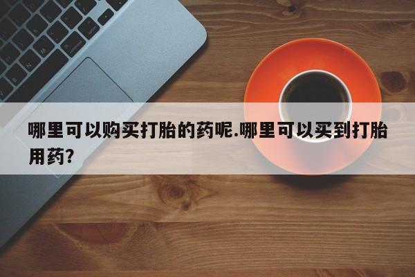 附近有私人诊所可以拿打胎药吗哪里可以购买打胎的药呢.哪里可以买到打胎用药？