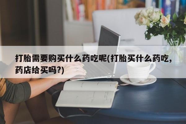 附近有私人诊所可以拿打胎药吗打胎需要购买什么药吃呢(打胎买什么药吃,药店给买吗?)